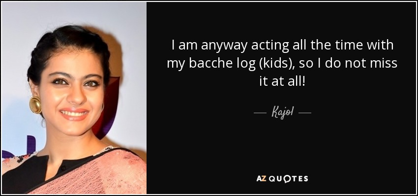 I am anyway acting all the time with my bacche log (kids), so I do not miss it at all! - Kajol