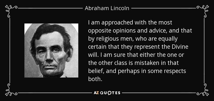 I am approached with the most opposite opinions and advice, and that by religious men, who are equally certain that they represent the Divine will. I am sure that either the one or the other class is mistaken in that belief, and perhaps in some respects both. - Abraham Lincoln