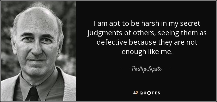 I am apt to be harsh in my secret judgments of others, seeing them as defective because they are not enough like me. - Phillip Lopate