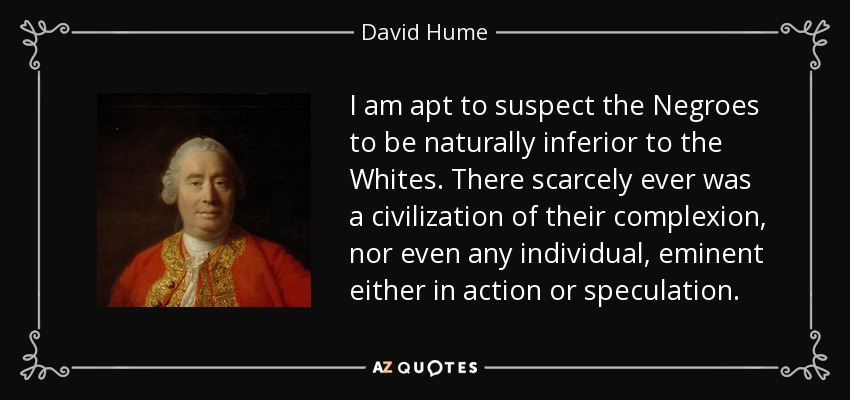I am apt to suspect the Negroes to be naturally inferior to the Whites. There scarcely ever was a civilization of their complexion, nor even any individual, eminent either in action or speculation. - David Hume