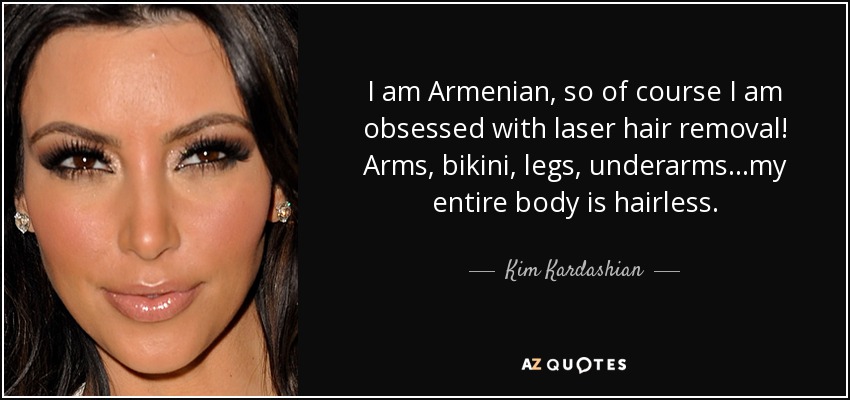 I am Armenian, so of course I am obsessed with laser hair removal! Arms, bikini, legs, underarms...my entire body is hairless. - Kim Kardashian