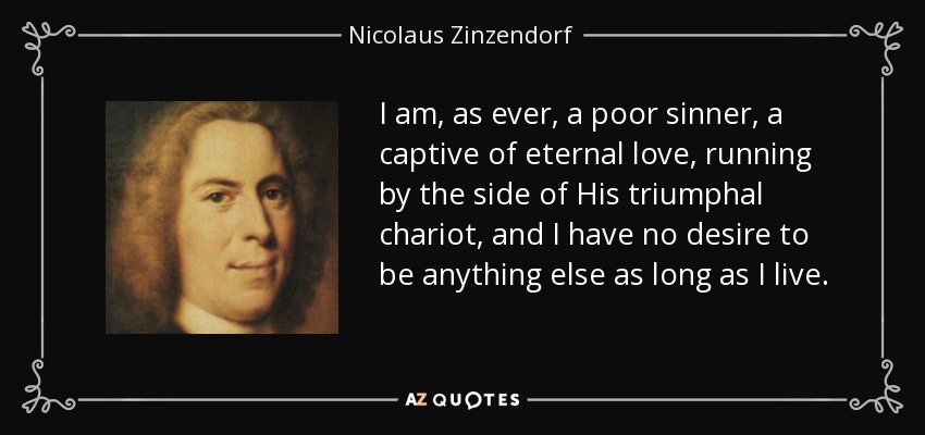 I am, as ever, a poor sinner, a captive of eternal love, running by the side of His triumphal chariot, and I have no desire to be anything else as long as I live. - Nicolaus Zinzendorf