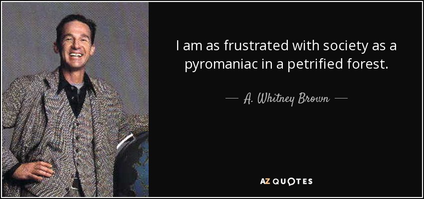 I am as frustrated with society as a pyromaniac in a petrified forest. - A. Whitney Brown