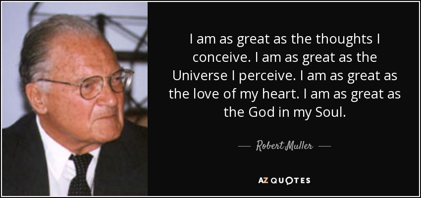 I am as great as the thoughts I conceive. I am as great as the Universe I perceive. I am as great as the love of my heart. I am as great as the God in my Soul. - Robert Muller