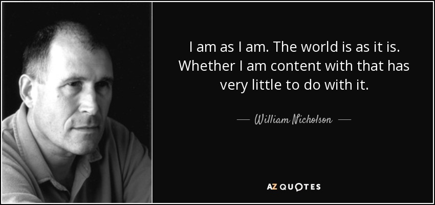 I am as I am. The world is as it is. Whether I am content with that has very little to do with it. - William Nicholson