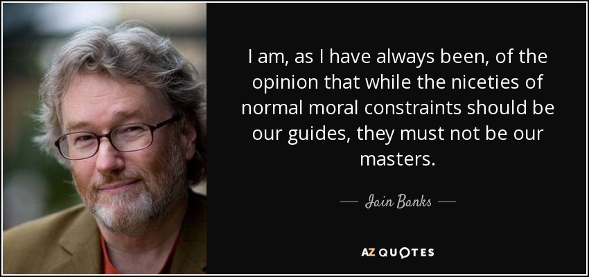 I am, as I have always been, of the opinion that while the niceties of normal moral constraints should be our guides, they must not be our masters. - Iain Banks