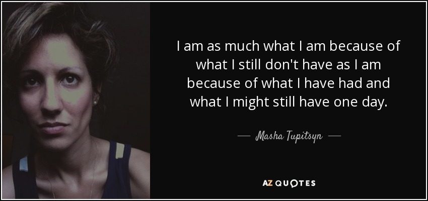 I am as much what I am because of what I still don't have as I am because of what I have had and what I might still have one day. - Masha Tupitsyn