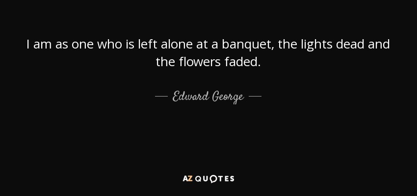 I am as one who is left alone at a banquet, the lights dead and the flowers faded. - Edward George, Baron George