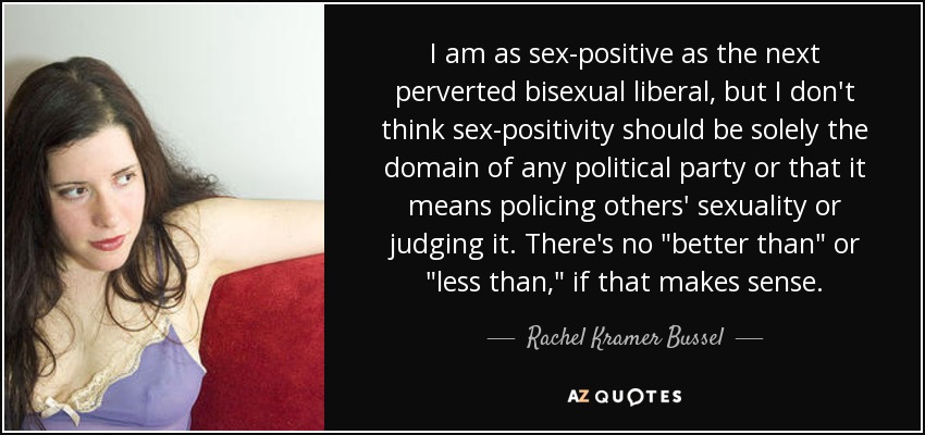 I am as sex-positive as the next perverted bisexual liberal, but I don't think sex-positivity should be solely the domain of any political party or that it means policing others' sexuality or judging it. There's no 