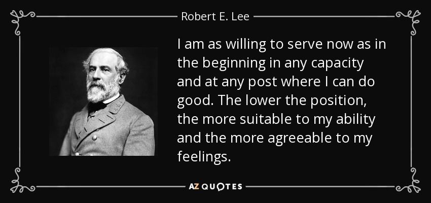 I am as willing to serve now as in the beginning in any capacity and at any post where I can do good. The lower the position, the more suitable to my ability and the more agreeable to my feelings. - Robert E. Lee