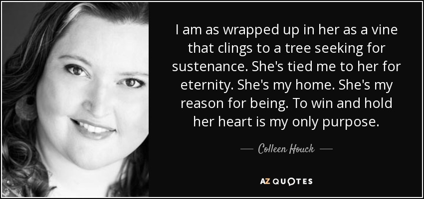 I am as wrapped up in her as a vine that clings to a tree seeking for sustenance. She's tied me to her for eternity. She's my home. She's my reason for being. To win and hold her heart is my only purpose. - Colleen Houck