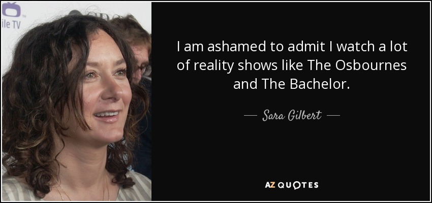 I am ashamed to admit I watch a lot of reality shows like The Osbournes and The Bachelor. - Sara Gilbert