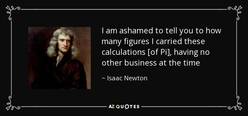 I am ashamed to tell you to how many figures I carried these calculations [of Pi], having no other business at the time - Isaac Newton