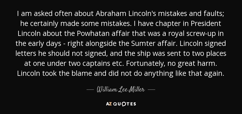 I am asked often about Abraham Lincoln's mistakes and faults; he certainly made some mistakes. I have chapter in President Lincoln about the Powhatan affair that was a royal screw-up in the early days - right alongside the Sumter affair. Lincoln signed letters he should not signed, and the ship was sent to two places at one under two captains etc. Fortunately, no great harm. Lincoln took the blame and did not do anything like that again. - William Lee Miller