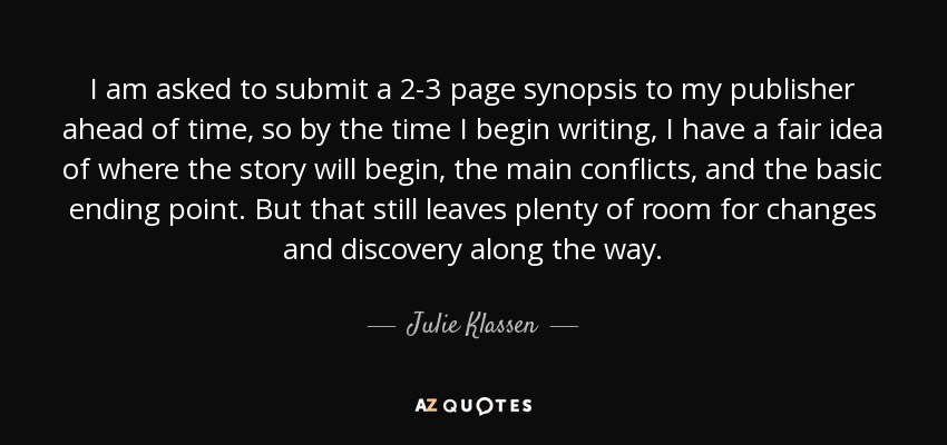 I am asked to submit a 2-3 page synopsis to my publisher ahead of time, so by the time I begin writing, I have a fair idea of where the story will begin, the main conflicts, and the basic ending point. But that still leaves plenty of room for changes and discovery along the way. - Julie Klassen