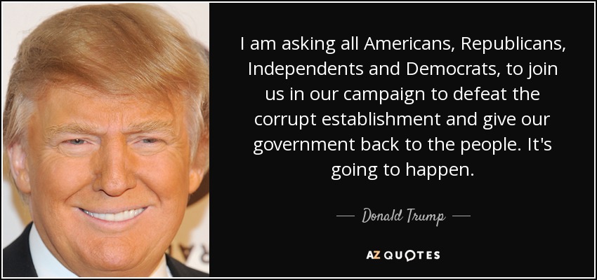 I am asking all Americans, Republicans, Independents and Democrats, to join us in our campaign to defeat the corrupt establishment and give our government back to the people. It's going to happen. - Donald Trump