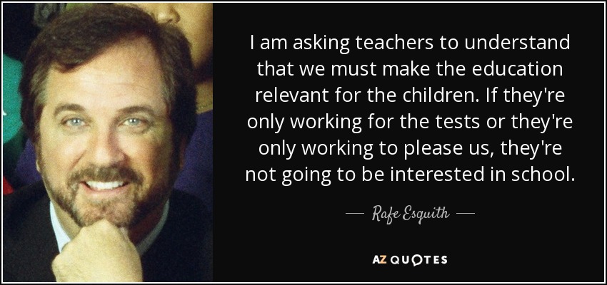 I am asking teachers to understand that we must make the education relevant for the children. If they're only working for the tests or they're only working to please us, they're not going to be interested in school. - Rafe Esquith