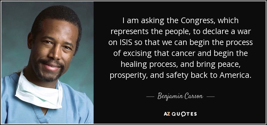 I am asking the Congress, which represents the people, to declare a war on ISIS so that we can begin the process of excising that cancer and begin the healing process, and bring peace, prosperity, and safety back to America. - Benjamin Carson