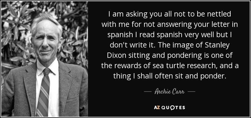 I am asking you all not to be nettled with me for not answering your letter in spanish I read spanish very well but I don't write it. The image of Stanley Dixon sitting and pondering is one of the rewards of sea turtle research, and a thing I shall often sit and ponder. - Archie Carr