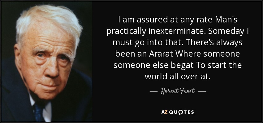 I am assured at any rate Man's practically inexterminate. Someday I must go into that. There's always been an Ararat Where someone someone else begat To start the world all over at. - Robert Frost
