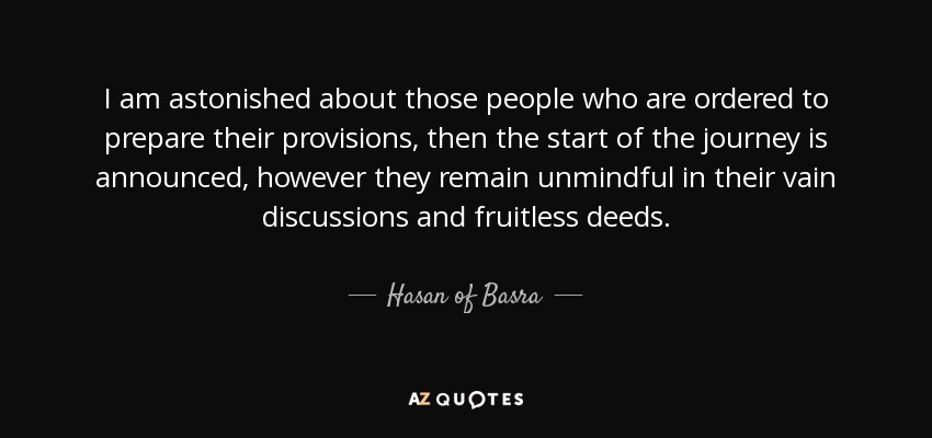 I am astonished about those people who are ordered to prepare their provisions, then the start of the journey is announced, however they remain unmindful in their vain discussions and fruitless deeds. - Hasan of Basra