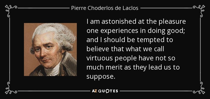 I am astonished at the pleasure one experiences in doing good; and I should be tempted to believe that what we call virtuous people have not so much merit as they lead us to suppose. - Pierre Choderlos de Laclos