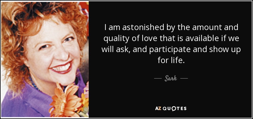 I am astonished by the amount and quality of love that is available if we will ask, and participate and show up for life. - Sark