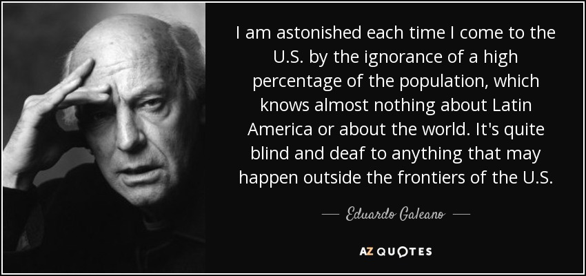 I am astonished each time I come to the U.S. by the ignorance of a high percentage of the population, which knows almost nothing about Latin America or about the world. It's quite blind and deaf to anything that may happen outside the frontiers of the U.S. - Eduardo Galeano