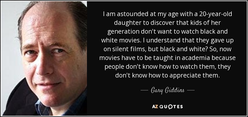 I am astounded at my age with a 20-year-old daughter to discover that kids of her generation don't want to watch black and white movies. I understand that they gave up on silent films, but black and white? So, now movies have to be taught in academia because people don't know how to watch them, they don't know how to appreciate them. - Gary Giddins