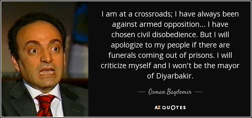 I am at a crossroads; I have always been against armed opposition... I have chosen civil disobedience. But I will apologize to my people if there are funerals coming out of prisons. I will criticize myself and I won't be the mayor of Diyarbakir. - Osman Baydemir