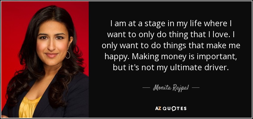 I am at a stage in my life where I want to only do thing that I love. I only want to do things that make me happy. Making money is important, but it's not my ultimate driver. - Monita Rajpal