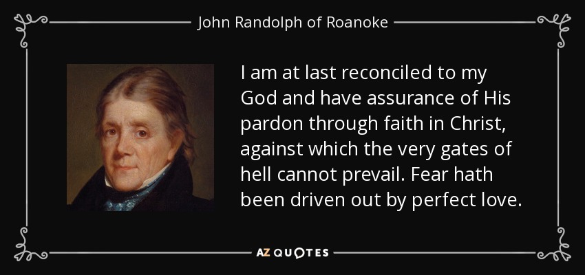 I am at last reconciled to my God and have assurance of His pardon through faith in Christ, against which the very gates of hell cannot prevail. Fear hath been driven out by perfect love. - John Randolph of Roanoke