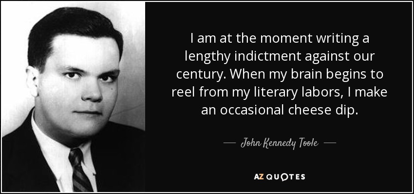 I am at the moment writing a lengthy indictment against our century. When my brain begins to reel from my literary labors, I make an occasional cheese dip. - John Kennedy Toole