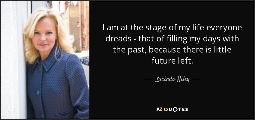I am at the stage of my life everyone dreads - that of filling my days with the past, because there is little future left. - Lucinda Riley