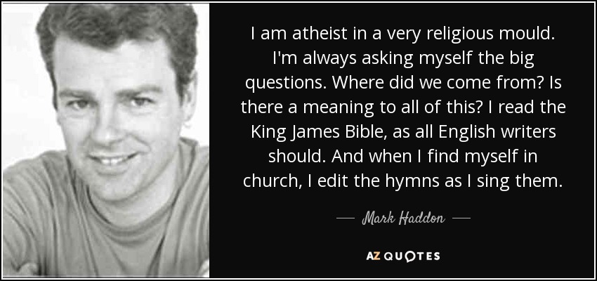 I am atheist in a very religious mould. I'm always asking myself the big questions. Where did we come from? Is there a meaning to all of this? I read the King James Bible, as all English writers should. And when I find myself in church, I edit the hymns as I sing them. - Mark Haddon