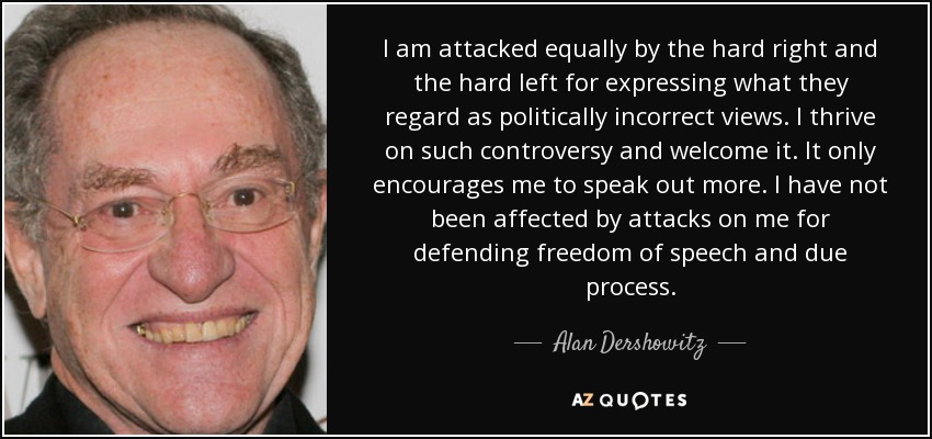 I am attacked equally by the hard right and the hard left for expressing what they regard as politically incorrect views. I thrive on such controversy and welcome it. It only encourages me to speak out more. I have not been affected by attacks on me for defending freedom of speech and due process. - Alan Dershowitz