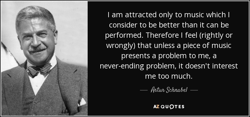 I am attracted only to music which I consider to be better than it can be performed. Therefore I feel (rightly or wrongly) that unless a piece of music presents a problem to me, a never-ending problem, it doesn't interest me too much. - Artur Schnabel
