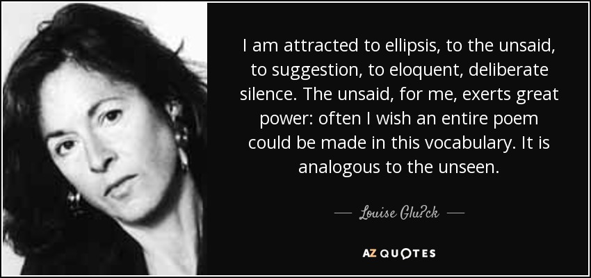 I am attracted to ellipsis, to the unsaid, to suggestion, to eloquent, deliberate silence. The unsaid, for me, exerts great power: often I wish an entire poem could be made in this vocabulary. It is analogous to the unseen. - Louise Glück