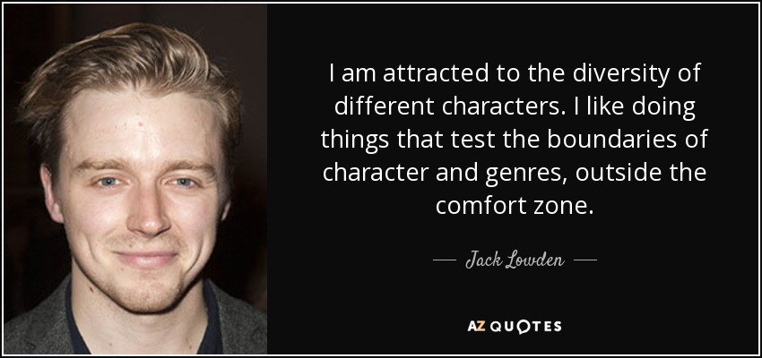 I am attracted to the diversity of different characters. I like doing things that test the boundaries of character and genres, outside the comfort zone. - Jack Lowden