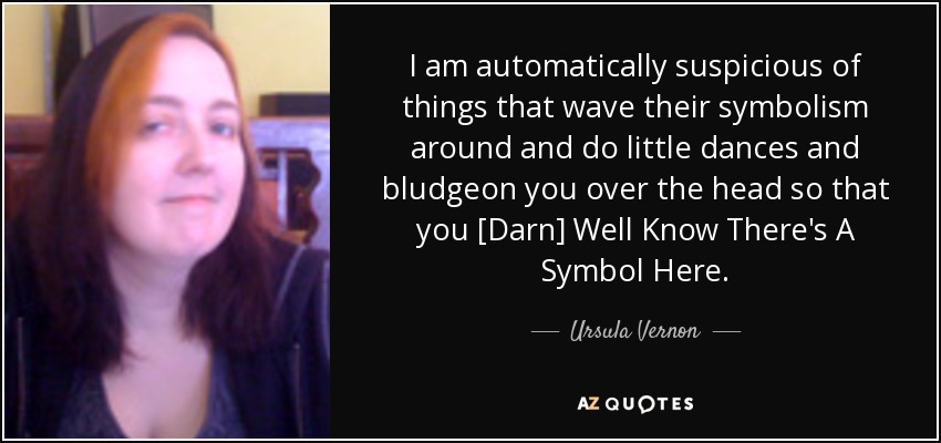 I am automatically suspicious of things that wave their symbolism around and do little dances and bludgeon you over the head so that you [Darn] Well Know There's A Symbol Here. - Ursula Vernon