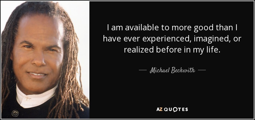 I am available to more good than I have ever experienced, imagined, or realized before in my life. - Michael Beckwith