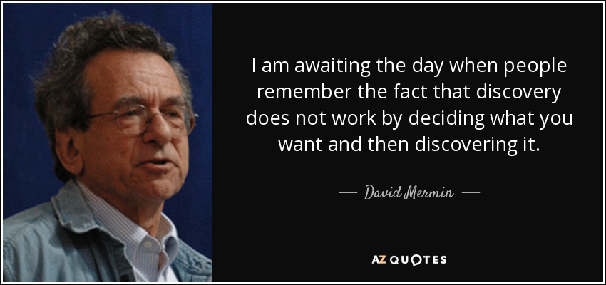 I am awaiting the day when people remember the fact that discovery does not work by deciding what you want and then discovering it. - David Mermin