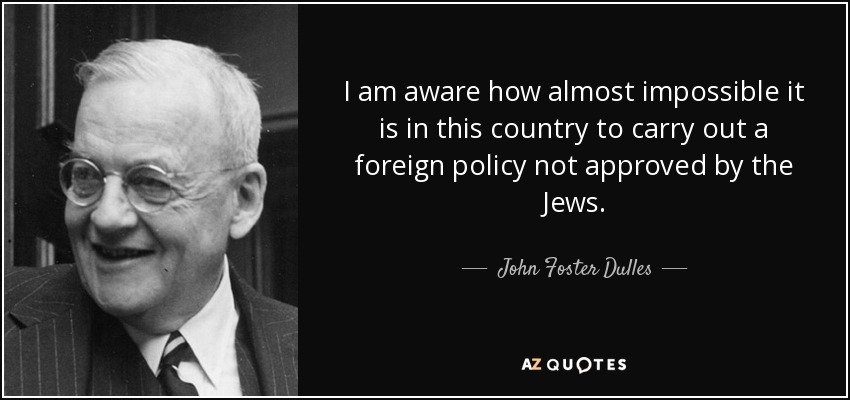 I am aware how almost impossible it is in this country to carry out a foreign policy not approved by the Jews. - John Foster Dulles