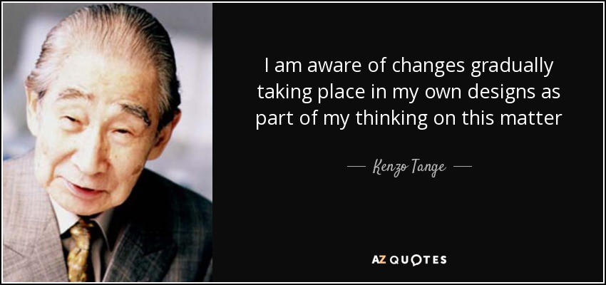 I am aware of changes gradually taking place in my own designs as part of my thinking on this matter - Kenzo Tange