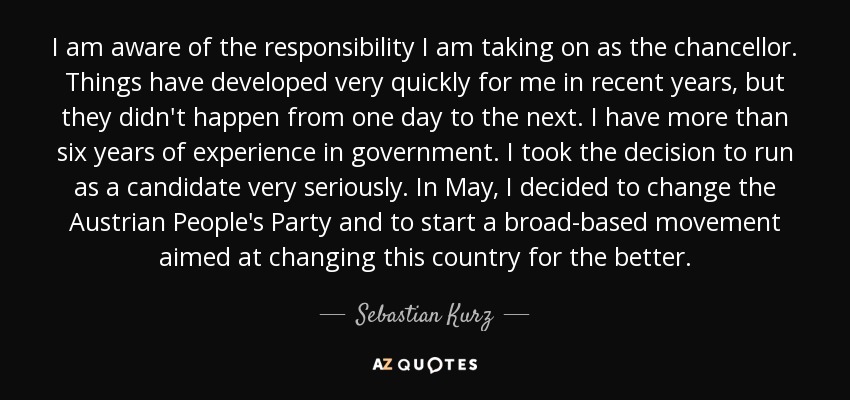 I am aware of the responsibility I am taking on as the chancellor. Things have developed very quickly for me in recent years, but they didn't happen from one day to the next. I have more than six years of experience in government. I took the decision to run as a candidate very seriously. In May, I decided to change the Austrian People's Party and to start a broad-based movement aimed at changing this country for the better. - Sebastian Kurz