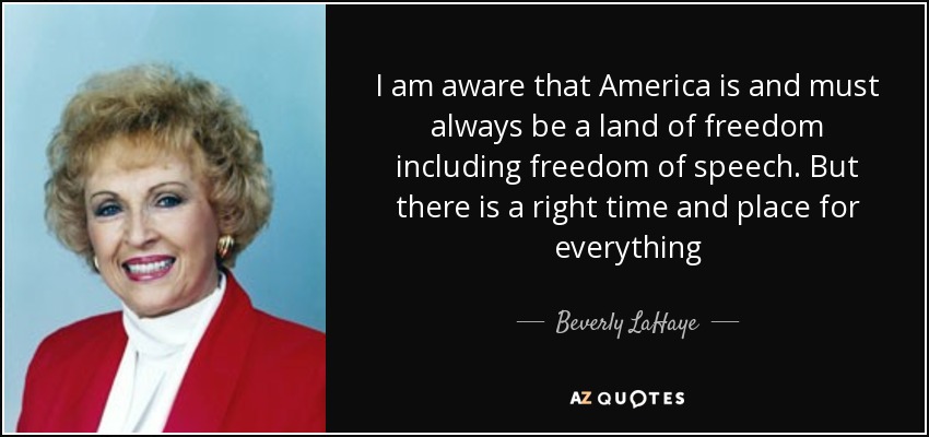 I am aware that America is and must always be a land of freedom including freedom of speech. But there is a right time and place for everything - Beverly LaHaye