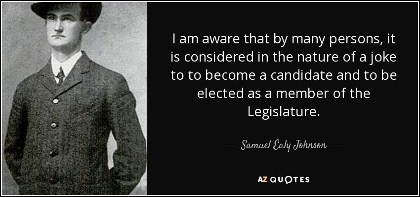 I am aware that by many persons, it is considered in the nature of a joke to to become a candidate and to be elected as a member of the Legislature. - Samuel Ealy Johnson, Jr.