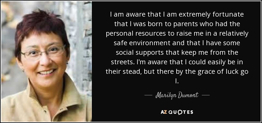 I am aware that I am extremely fortunate that I was born to parents who had the personal resources to raise me in a relatively safe environment and that I have some social supports that keep me from the streets. I'm aware that I could easily be in their stead, but there by the grace of luck go I. - Marilyn Dumont