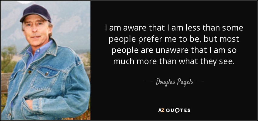 I am aware that I am less than some people prefer me to be, but most people are unaware that I am so much more than what they see. - Douglas Pagels