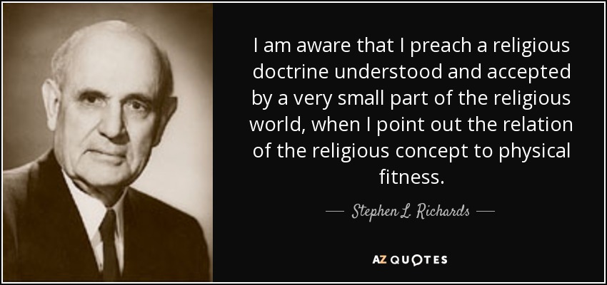 I am aware that I preach a religious doctrine understood and accepted by a very small part of the religious world, when I point out the relation of the religious concept to physical fitness. - Stephen L. Richards